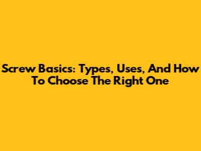 Screw Basics: Types, Uses, And How To Choose The Right One
