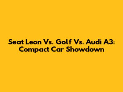 Seat Leon Vs. Golf Vs. Audi A3: Compact Car Showdown