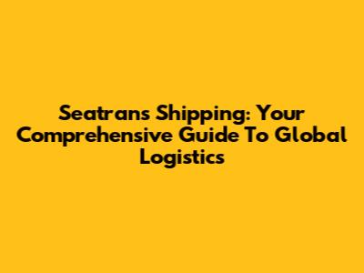 Seatrans Shipping: Your Comprehensive Guide To Global Logistics