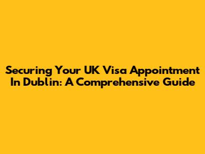 Securing Your UK Visa Appointment In Dublin: A Comprehensive Guide