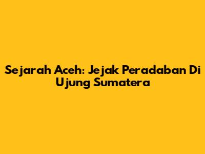 Sejarah Aceh: Jejak Peradaban Di Ujung Sumatera