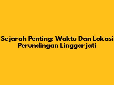 Sejarah Penting: Waktu Dan Lokasi Perundingan Linggarjati