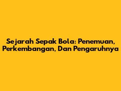 Sejarah Sepak Bola: Penemuan, Perkembangan, Dan Pengaruhnya