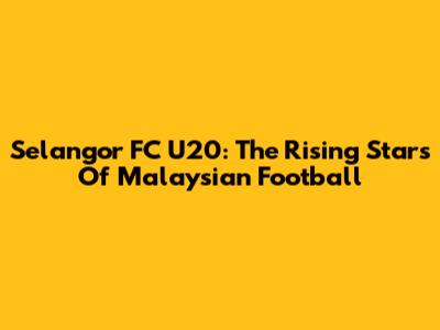 Selangor FC U20: The Rising Stars Of Malaysian Football