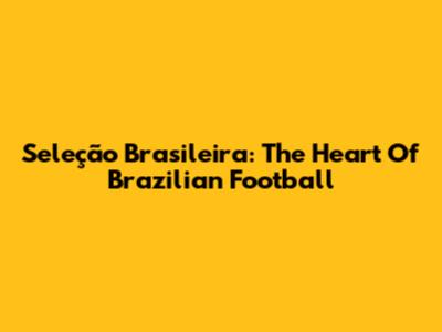 Seleção Brasileira: The Heart Of Brazilian Football