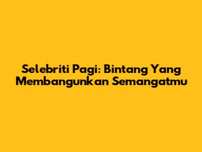 Selebriti Pagi: Bintang Yang Membangunkan Semangatmu