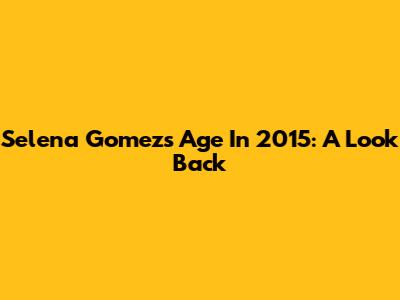 Selena Gomez's Age In 2015: A Look Back