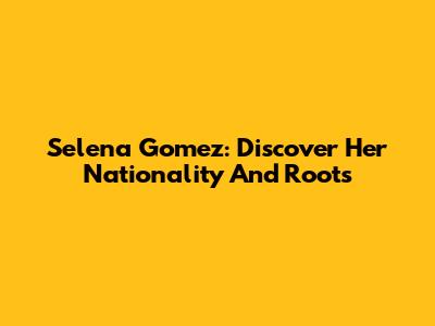 Selena Gomez: Discover Her Nationality And Roots