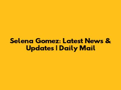 Selena Gomez: Latest News & Updates | Daily Mail