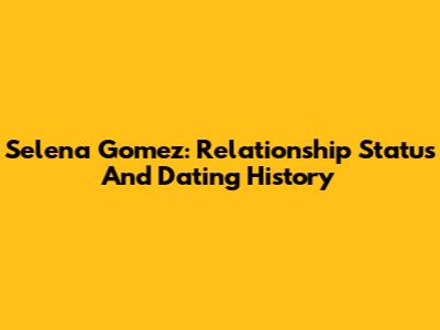 Selena Gomez: Relationship Status And Dating History