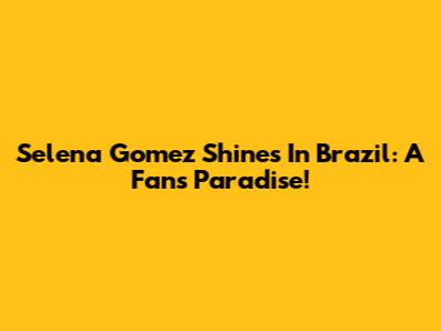 Selena Gomez Shines In Brazil: A Fan's Paradise!