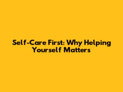 Self-Care First: Why Helping Yourself Matters