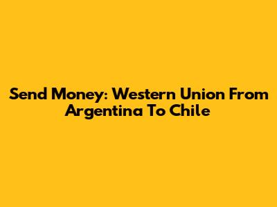 Send Money: Western Union From Argentina To Chile