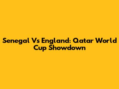 Senegal Vs England: Qatar World Cup Showdown