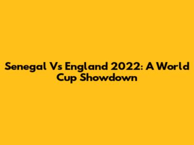 Senegal Vs England 2022: A World Cup Showdown