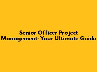 Senior Officer Project Management: Your Ultimate Guide