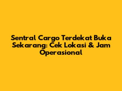 Sentral Cargo Terdekat Buka Sekarang: Cek Lokasi & Jam Operasional