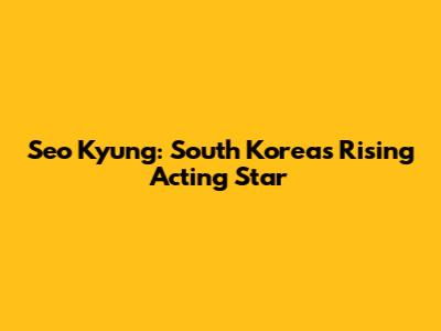 Seo Kyung: South Korea's Rising Acting Star