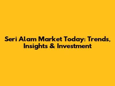 Seri Alam Market Today: Trends, Insights & Investment