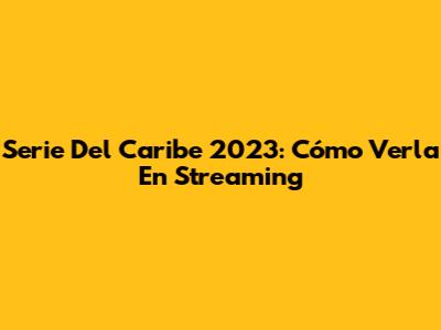 Serie Del Caribe 2023: Cómo Verla En Streaming