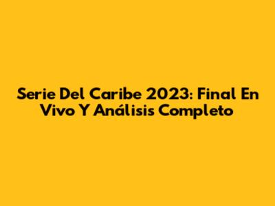Serie Del Caribe 2023: Final En Vivo Y Análisis Completo