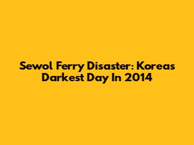 Sewol Ferry Disaster: Korea's Darkest Day In 2014