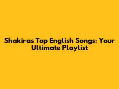 Shakira's Top English Songs: Your Ultimate Playlist