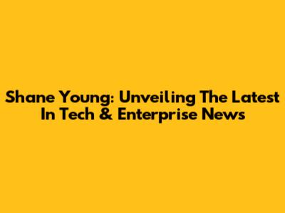 Shane Young: Unveiling The Latest In Tech & Enterprise News