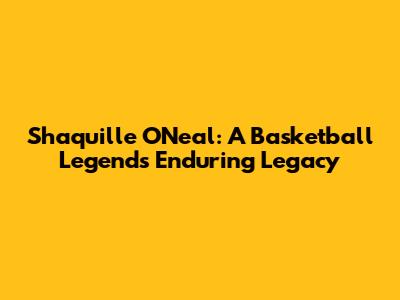 Shaquille O'Neal: A Basketball Legend's Enduring Legacy