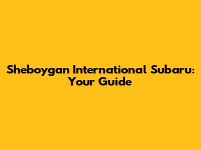Sheboygan International Subaru: Your Guide