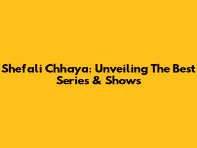 Shefali Chhaya: Unveiling The Best Series & Shows