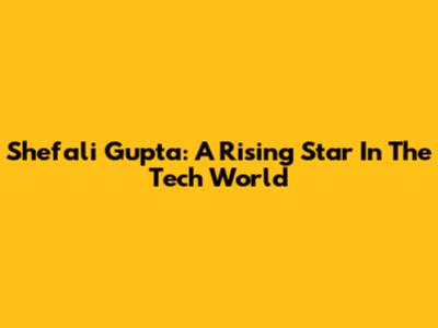 Shefali Gupta: A Rising Star In The Tech World
