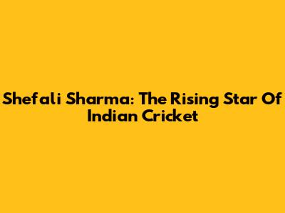 Shefali Sharma: The Rising Star Of Indian Cricket