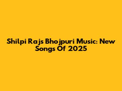 Shilpi Raj's Bhojpuri Music: New Songs Of 2025