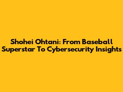 Shohei Ohtani: From Baseball Superstar To Cybersecurity Insights