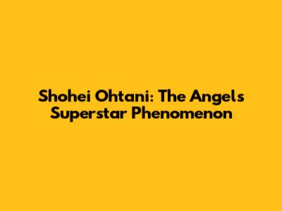 Shohei Ohtani: The Angels' Superstar Phenomenon