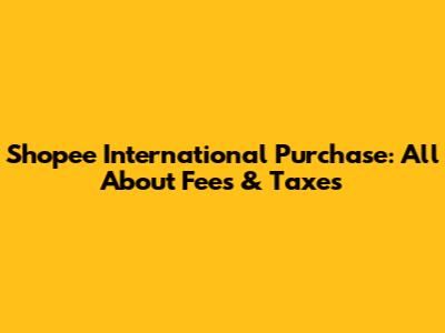 Shopee International Purchase: All About Fees & Taxes