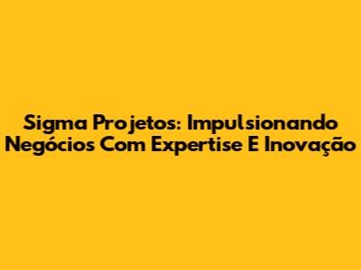 Sigma Projetos: Impulsionando Negócios Com Expertise E Inovação