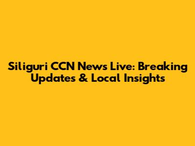 Siliguri CCN News Live: Breaking Updates & Local Insights