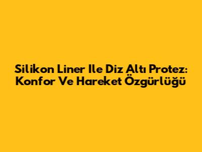 Silikon Liner Ile Diz Altı Protez: Konfor Ve Hareket Özgürlüğü