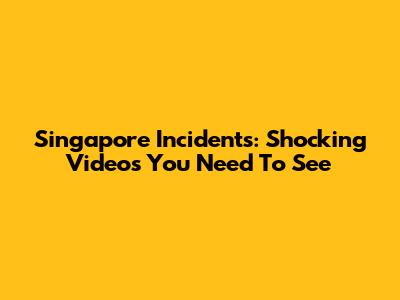 Singapore Incidents: Shocking Videos You Need To See