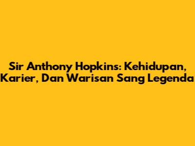 Sir Anthony Hopkins: Kehidupan, Karier, Dan Warisan Sang Legenda