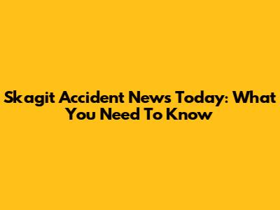 Skagit Accident News Today: What You Need To Know