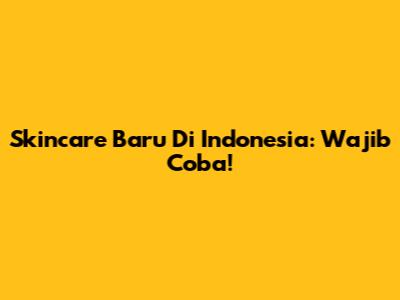 Skincare Baru Di Indonesia: Wajib Coba!