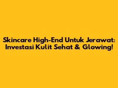 Skincare High-End Untuk Jerawat: Investasi Kulit Sehat & Glowing!