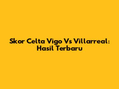 Skor Celta Vigo Vs Villarreal: Hasil Terbaru