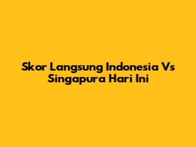 Skor Langsung Indonesia Vs Singapura Hari Ini