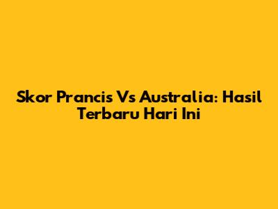 Skor Prancis Vs Australia: Hasil Terbaru Hari Ini