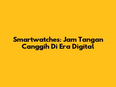 Smartwatches: Jam Tangan Canggih Di Era Digital