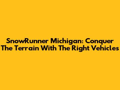 SnowRunner Michigan: Conquer The Terrain With The Right Vehicles